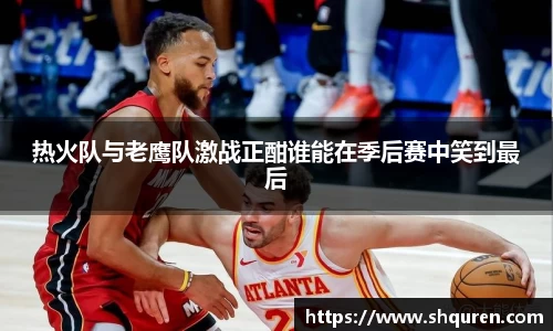 热火队与老鹰队激战正酣谁能在季后赛中笑到最后